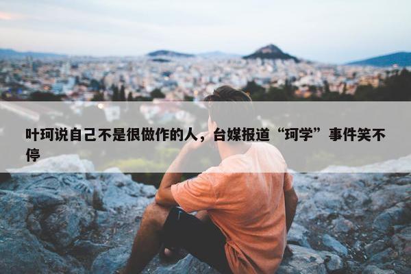 叶珂说自己不是很做作的人，台媒报道“珂学”事件笑不停