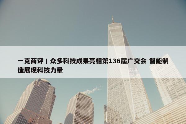 一克商评丨众多科技成果亮相第136届广交会 智能制造展现科技力量