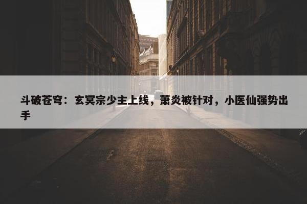 斗破苍穹：玄冥宗少主上线，萧炎被针对，小医仙强势出手