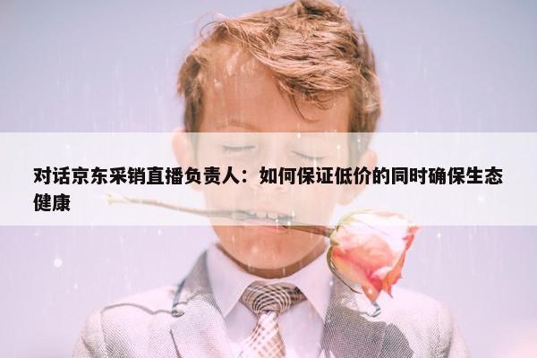 对话京东采销直播负责人：如何保证低价的同时确保生态健康