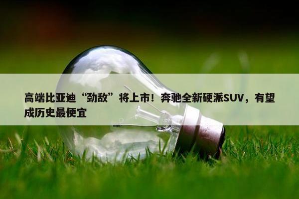 高端比亚迪“劲敌”将上市！奔驰全新硬派SUV，有望成历史最便宜