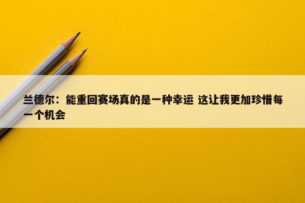 兰德尔：能重回赛场真的是一种幸运 这让我更加珍惜每一个机会