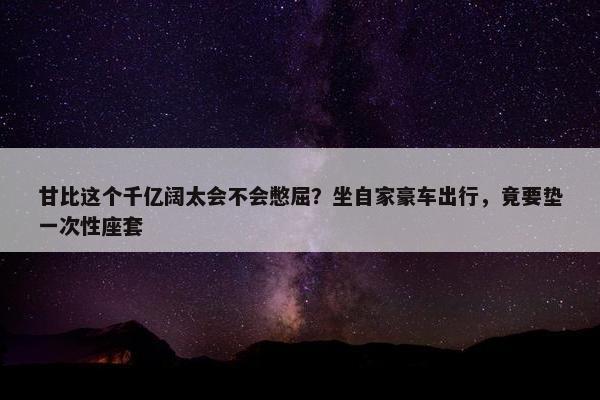 甘比这个千亿阔太会不会憋屈？坐自家豪车出行，竟要垫一次性座套