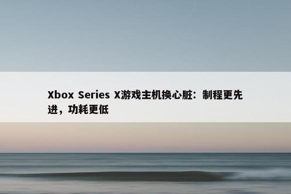 Xbox Series X游戏主机换心脏：制程更先进，功耗更低