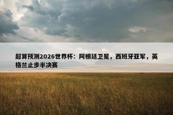 超算预测2026世界杯：阿根廷卫冕，西班牙亚军，英格兰止步半决赛