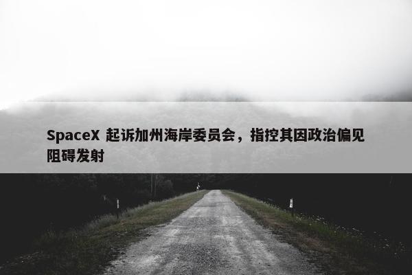 SpaceX 起诉加州海岸委员会，指控其因政治偏见阻碍发射