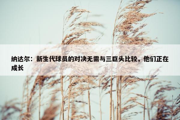 纳达尔：新生代球员的对决无需与三巨头比较，他们正在成长