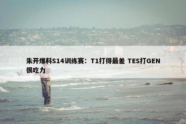 朱开爆料S14训练赛：T1打得最差 TES打GEN很吃力