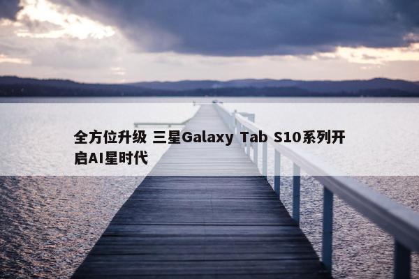 全方位升级 三星Galaxy Tab S10系列开启AI星时代