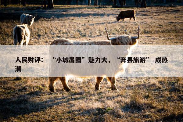 人民财评： “小城出圈”魅力大，“奔县旅游” 成热潮