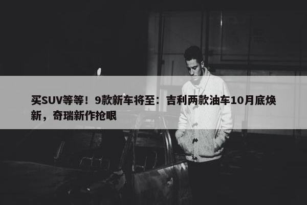 买SUV等等！9款新车将至：吉利两款油车10月底焕新，奇瑞新作抢眼