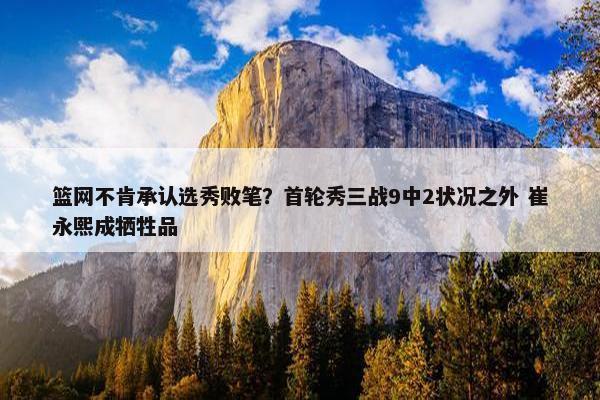 篮网不肯承认选秀败笔？首轮秀三战9中2状况之外 崔永熙成牺牲品