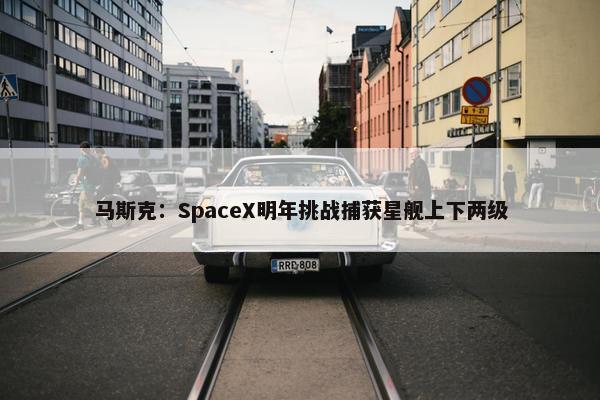 马斯克：SpaceX明年挑战捕获星舰上下两级