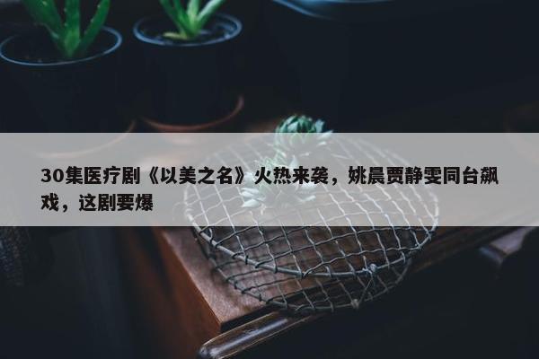 30集医疗剧《以美之名》火热来袭，姚晨贾静雯同台飙戏，这剧要爆