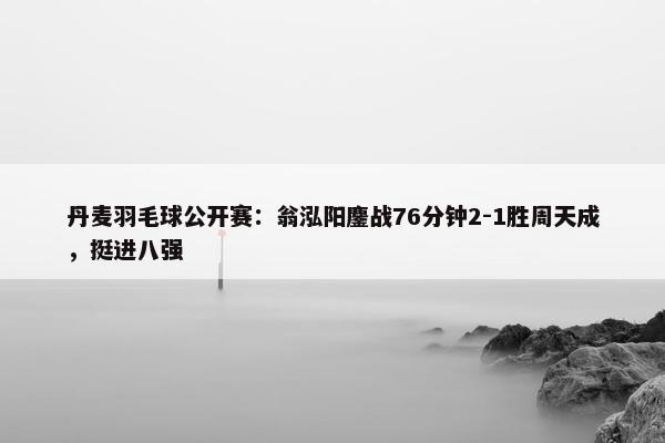 丹麦羽毛球公开赛：翁泓阳鏖战76分钟2-1胜周天成，挺进八强