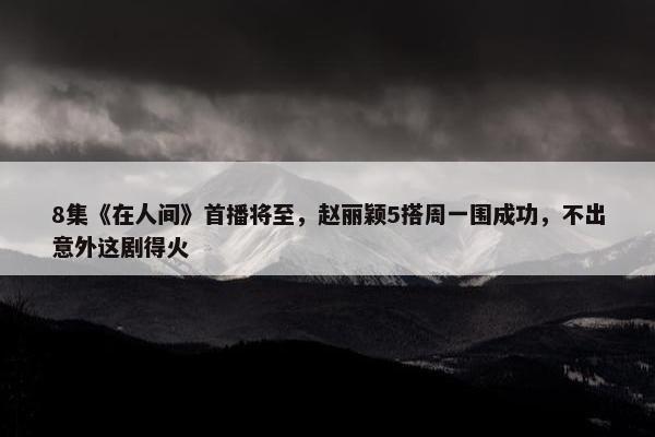 8集《在人间》首播将至，赵丽颖5搭周一围成功，不出意外这剧得火