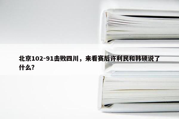 北京102-91击败四川，来看赛后许利民和韩硕说了什么？