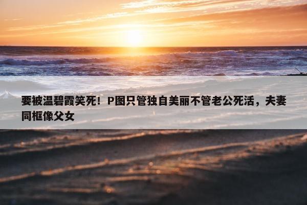 要被温碧霞笑死！P图只管独自美丽不管老公死活，夫妻同框像父女