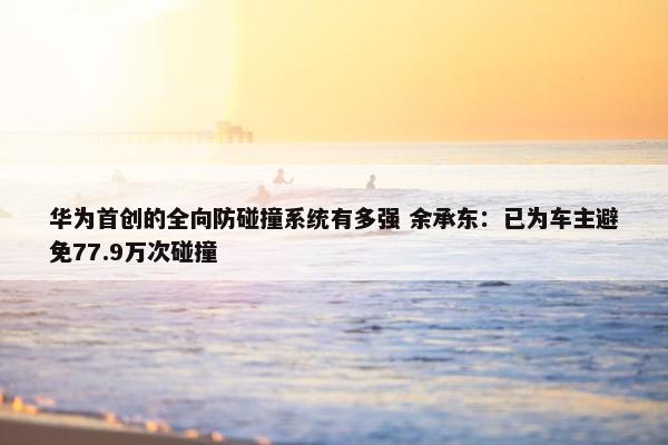 华为首创的全向防碰撞系统有多强 余承东：已为车主避免77.9万次碰撞