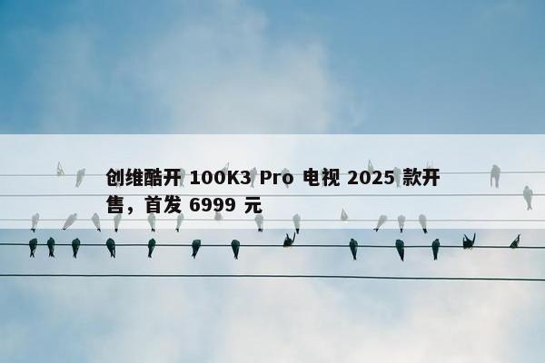 创维酷开 100K3 Pro 电视 2025 款开售，首发 6999 元