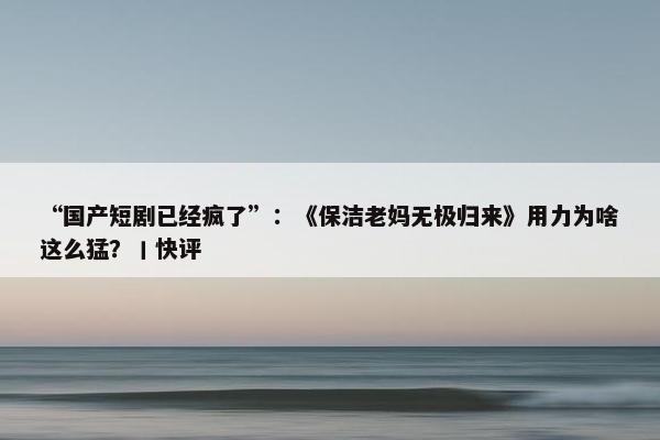 “国产短剧已经疯了”：《保洁老妈无极归来》用力为啥这么猛？丨快评