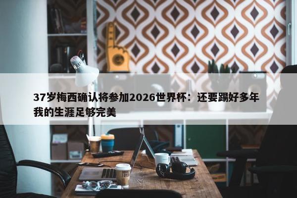 37岁梅西确认将参加2026世界杯：还要踢好多年 我的生涯足够完美