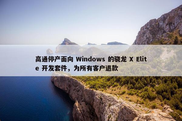 高通停产面向 Windows 的骁龙 X Elite 开发套件，为所有客户退款