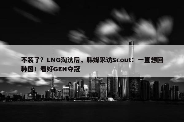 不装了？LNG淘汰后，韩媒采访Scout：一直想回韩国！看好GEN夺冠