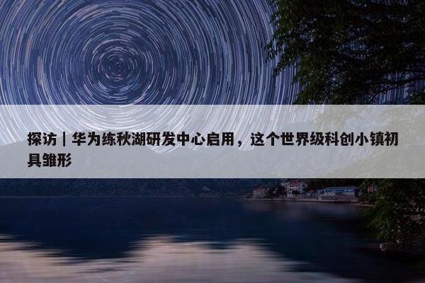 探访｜华为练秋湖研发中心启用，这个世界级科创小镇初具雏形