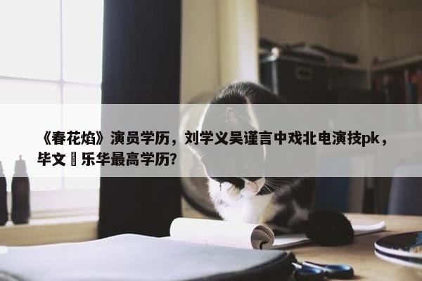 《春花焰》演员学历，刘学义吴谨言中戏北电演技pk，毕文珺乐华最高学历？