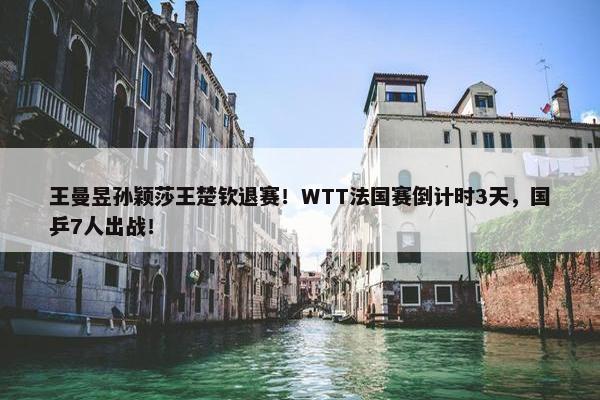 王曼昱孙颖莎王楚钦退赛！WTT法国赛倒计时3天，国乒7人出战！