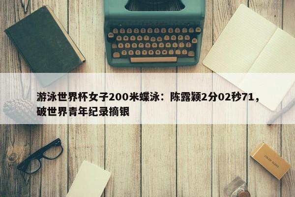 游泳世界杯女子200米蝶泳：陈露颖2分02秒71，破世界青年纪录摘银