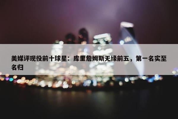 美媒评现役前十球星：库里詹姆斯无缘前五，第一名实至名归