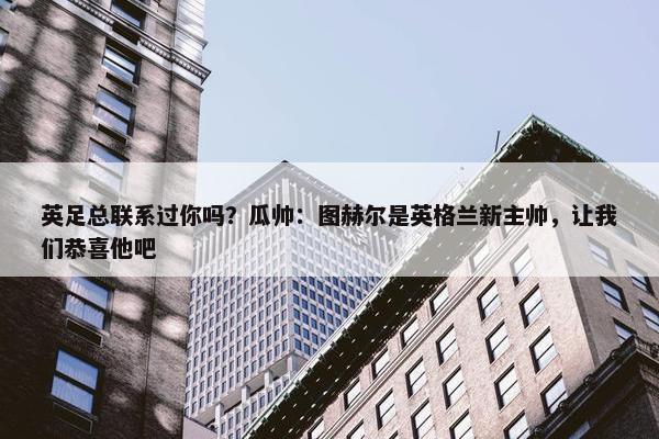 英足总联系过你吗？瓜帅：图赫尔是英格兰新主帅，让我们恭喜他吧