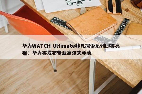 华为WATCH Ultimate非凡探索系列即将亮相：华为将发布专业高尔夫手表