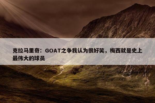 克拉马里奇：GOAT之争我认为很好笑，梅西就是史上最伟大的球员