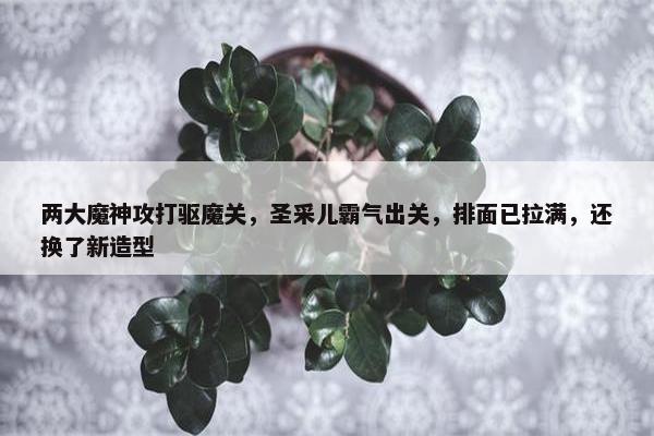 两大魔神攻打驱魔关，圣采儿霸气出关，排面已拉满，还换了新造型