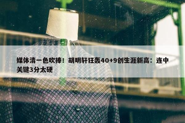 媒体清一色吹捧！胡明轩狂轰40+9创生涯新高：连中关键3分太硬