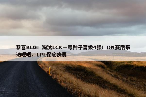 恭喜BLG！淘汰LCK一号种子晋级4强！ON赛后采访哽咽，LPL保底决赛