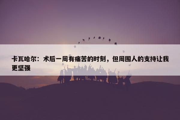 卡瓦哈尔：术后一周有痛苦的时刻，但周围人的支持让我更坚强