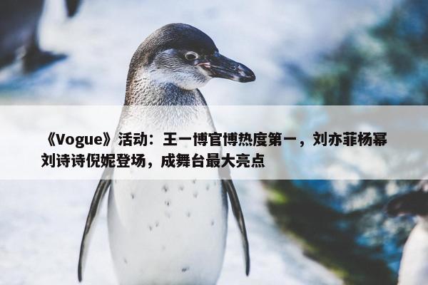 《Vogue》活动：王一博官博热度第一，刘亦菲杨幂刘诗诗倪妮登场，成舞台最大亮点