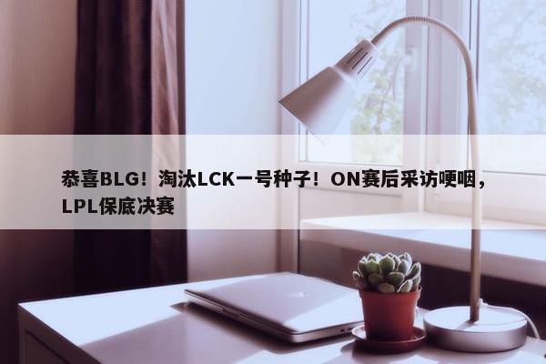 恭喜BLG！淘汰LCK一号种子！ON赛后采访哽咽，LPL保底决赛