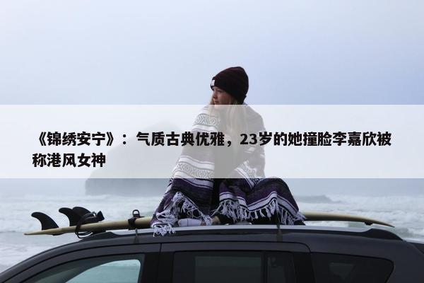 《锦绣安宁》：气质古典优雅，23岁的她撞脸李嘉欣被称港风女神