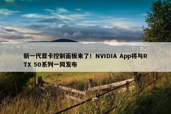 新一代显卡控制面板来了！NVIDIA App将与RTX 50系列一同发布