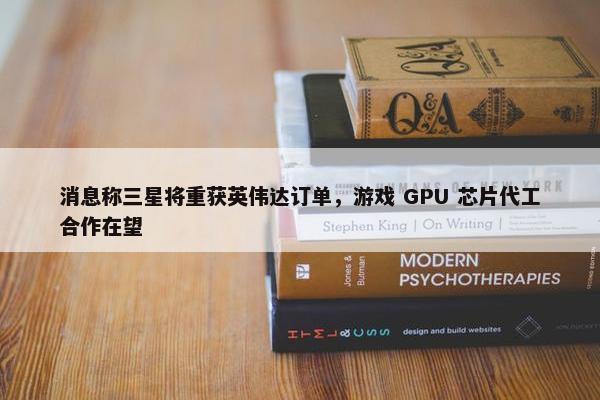 消息称三星将重获英伟达订单，游戏 GPU 芯片代工合作在望