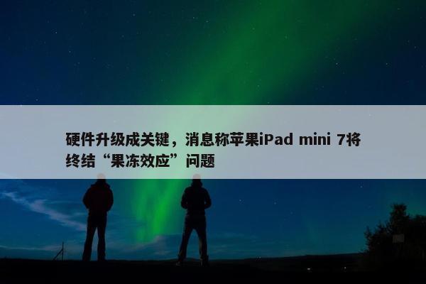 硬件升级成关键，消息称苹果iPad mini 7将终结“果冻效应”问题