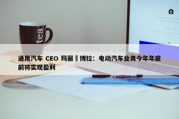 通用汽车 CEO 玛丽・博拉：电动汽车业务今年年底前将实现盈利