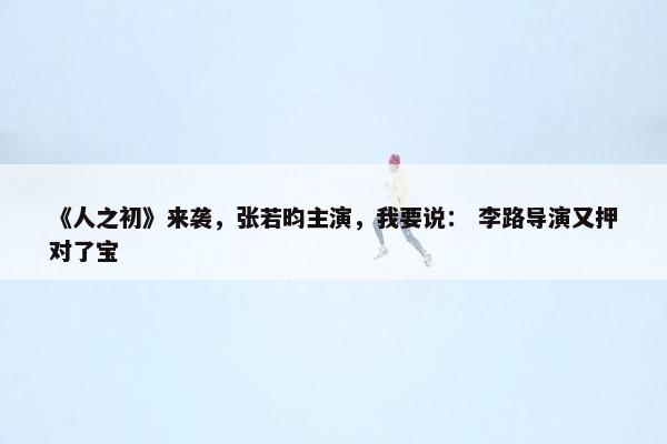 《人之初》来袭，张若昀主演，我要说： 李路导演又押对了宝