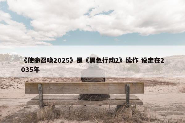 《使命召唤2025》是《黑色行动2》续作 设定在2035年