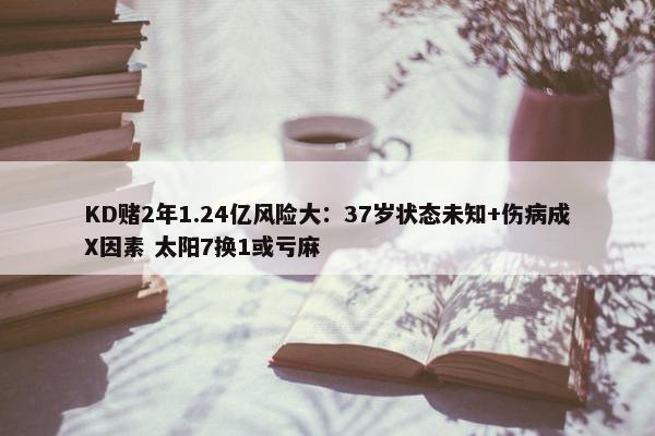 KD赌2年1.24亿风险大：37岁状态未知+伤病成X因素 太阳7换1或亏麻